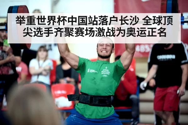 举重世界杯中国站落户长沙 全球顶尖选手齐聚赛场激战为奥运正名