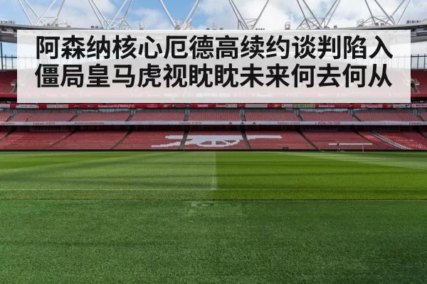 阿森纳核心厄德高续约谈判陷入僵局皇马虎视眈眈未来何去何从
