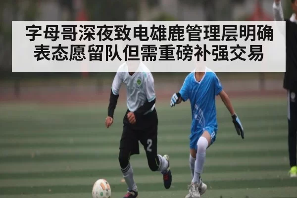 字母哥深夜致电雄鹿管理层明确表态愿留队但需重磅补强交易